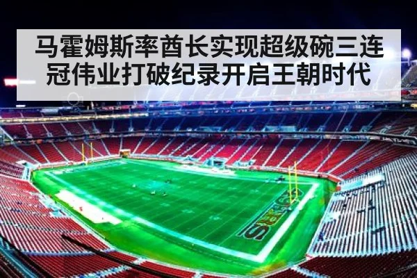 马霍姆斯率酋长实现超级碗三连冠伟业打破纪录开启王朝时代